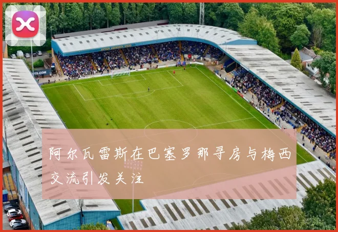 阿尔瓦雷斯在巴塞罗那寻房与梅西交流引发关注