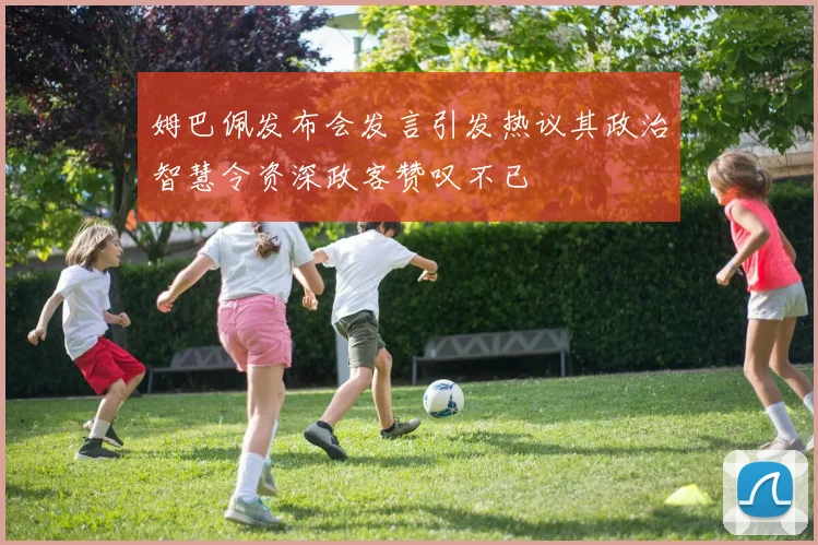 姆巴佩发布会发言引发热议其政治智慧令资深政客赞叹不已
