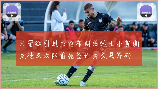 火箭欲引进杰伦布朗或送出小贾谢泼德及太阳首轮签作为交易筹码
